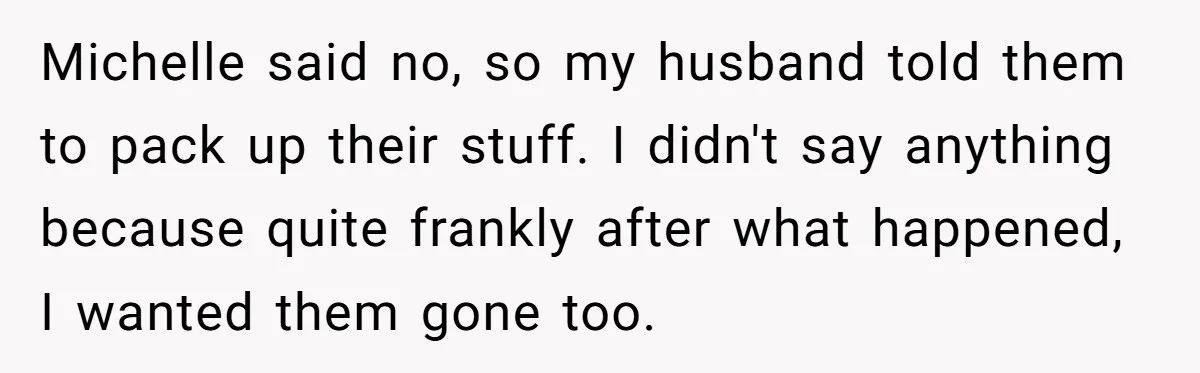 Michelle said no, so my husband told them to pack up their stuff. I didn't say anything because quite frankly after what happened, I wanted them gone too.