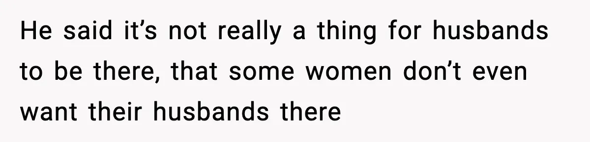He said it’s not really a thing for husbands to be there, that some women don’t even want their husbands there