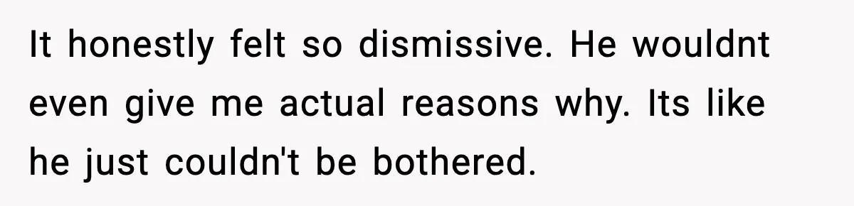 It honestly felt so dismissive. He wouldnt even give me actual reasons why. Its like he just couldn't be bothered.