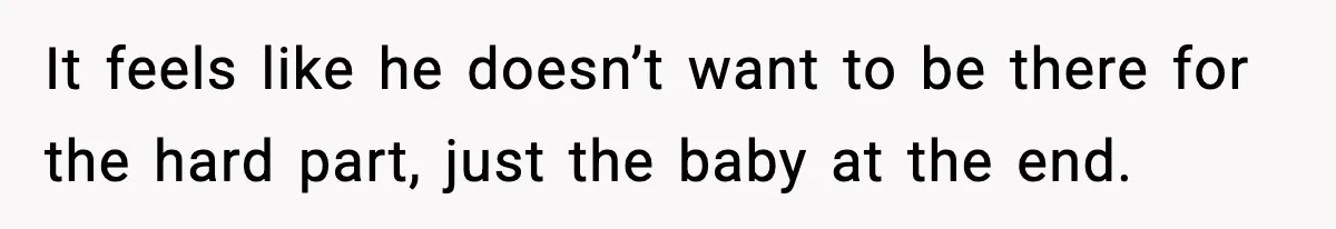 It feels like he doesn’t want to be there for the hard part, just the baby at the end.