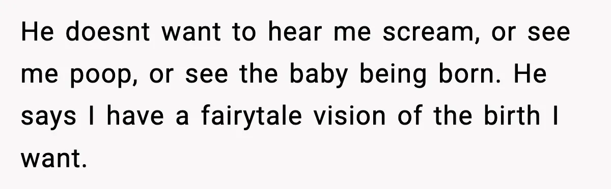 He doesnt want to hear me scream, or see me poop, or see the baby being born. He says I have a fairytale vision of the birth I want.