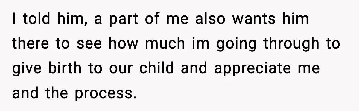 I told him, a part of me also wants him there to see how much im going through to give birth to our child and appreciate me and the process.