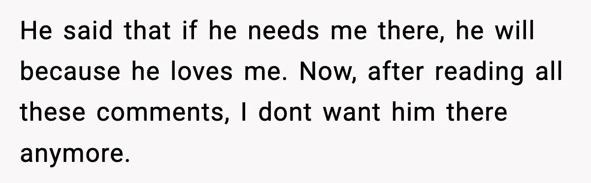 He said that if he needs me there, he will because he loves me. Now, after reading all these comments, I dont want him there anymore.