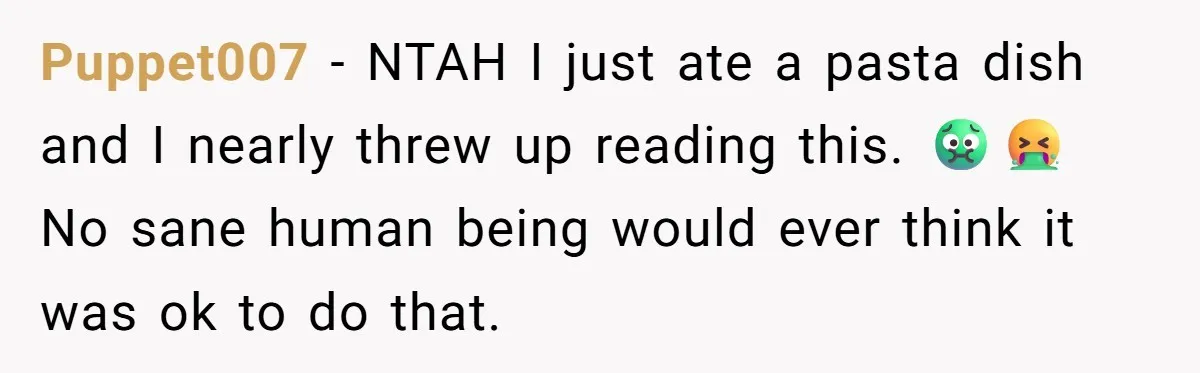 Puppet007 − NTAH I just ate a pasta dish and I nearly threw up reading this. 🤢🤮 No sane human being would ever think it was ok to do that.