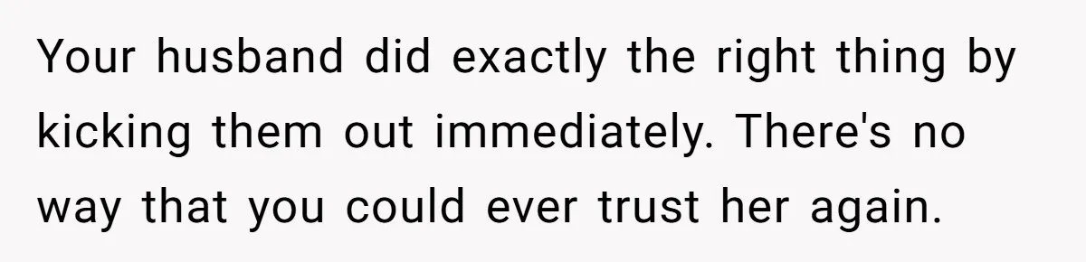 Your husband did exactly the right thing by kicking them out immediately. There's no way that you could ever trust her again.