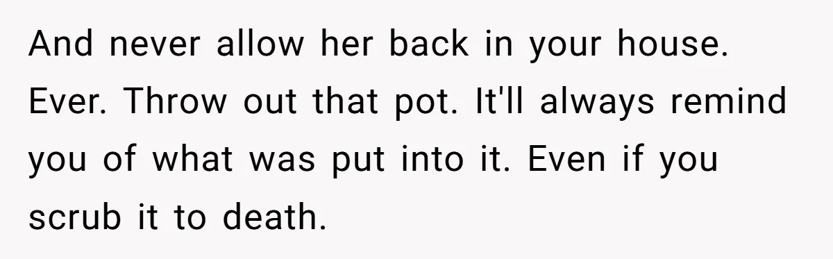 And never allow her back in your house. Ever. Throw out that pot. It'll always remind you of what was put into it. Even if you scrub it to death.