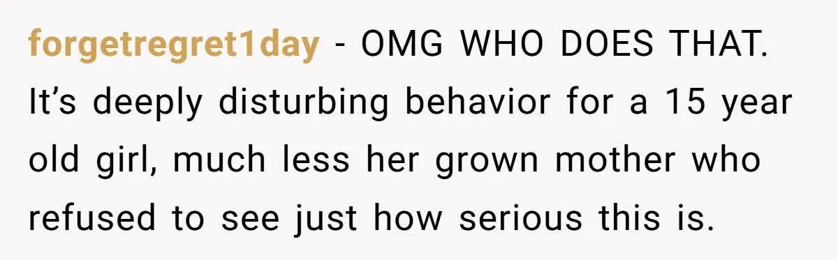 forgetregret1day − OMG WHO DOES THAT. It’s deeply disturbing behavior for a 15 year old girl, much less her grown mother who refused to see just how serious this is.