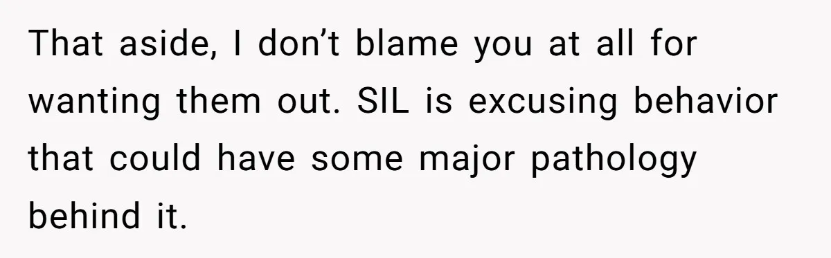 That aside, I don’t blame you at all for wanting them out. SIL is excusing behavior that could have some major pathology behind it.