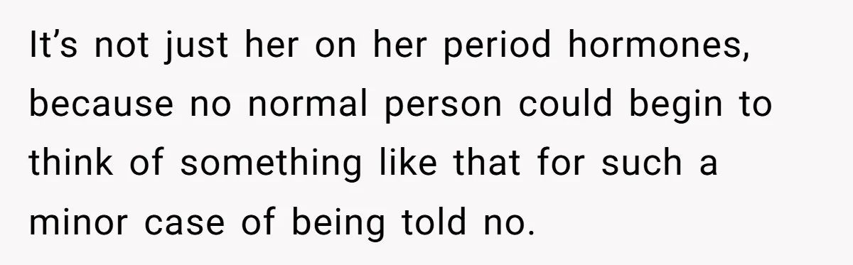 It’s not just her on her period hormones, because no normal person could begin to think of something like that for such a minor case of being told no.