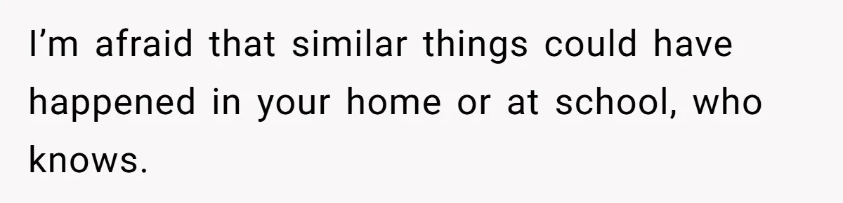 I’m afraid that similar things could have happened in your home or at school, who knows.