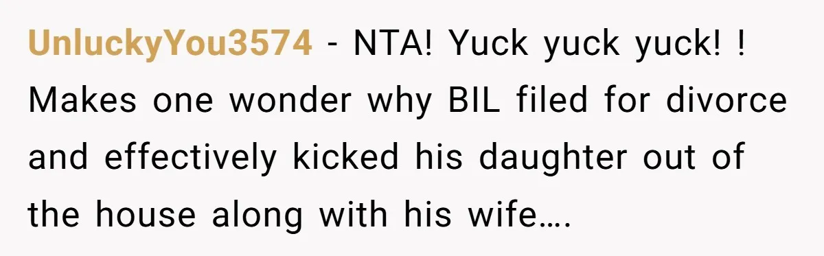 UnluckyYou3574 − NTA! Yuck yuck yuck! ! Makes one wonder why BIL filed for divorce and effectively kicked his daughter out of the house along with his wife….