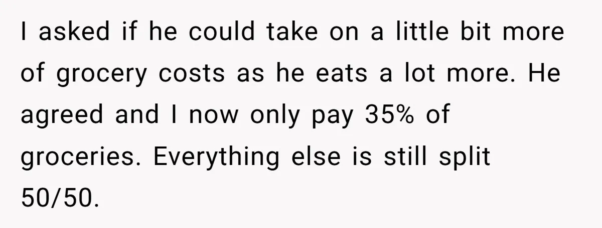 I asked if he could take on a little bit more of grocery costs as he eats a lot more. He agreed and I now only pay 35% of groceries....