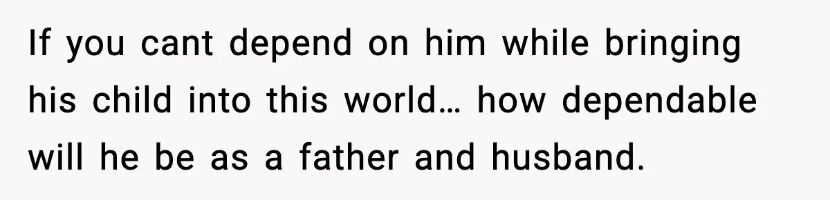 If you cant depend on him while bringing his child into this world… how dependable will he be as a father and husband.