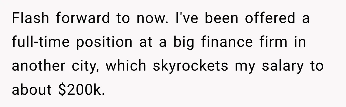 Flash forward to now. I've been offered a full-time position at a big finance firm in another city, which skyrockets my salary to about $200k.