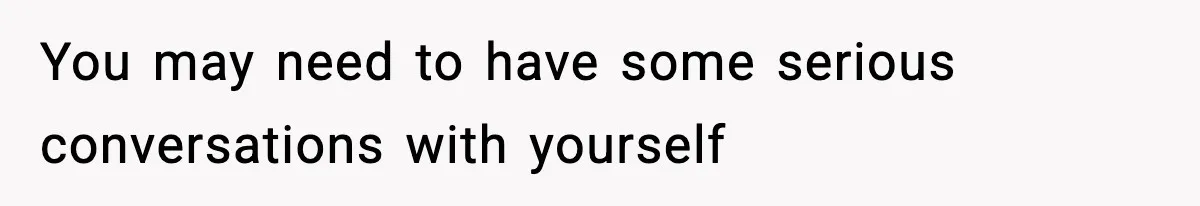 You may need to have some serious conversations with yourself