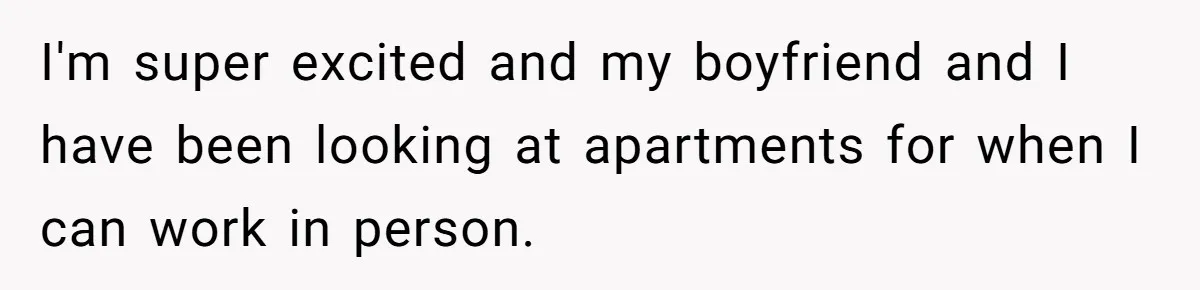 I'm super excited and my boyfriend and I have been looking at apartments for when I can work in person.
