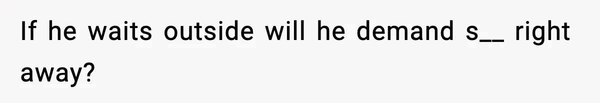 If he waits outside will he demand s__ right away?