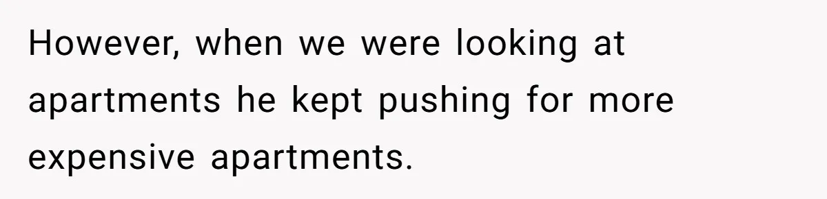 However, when we were looking at apartments he kept pushing for more expensive apartments.