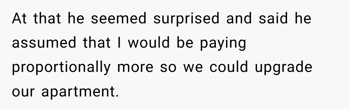At that he seemed surprised and said he assumed that I would be paying proportionally more so we could upgrade our apartment.