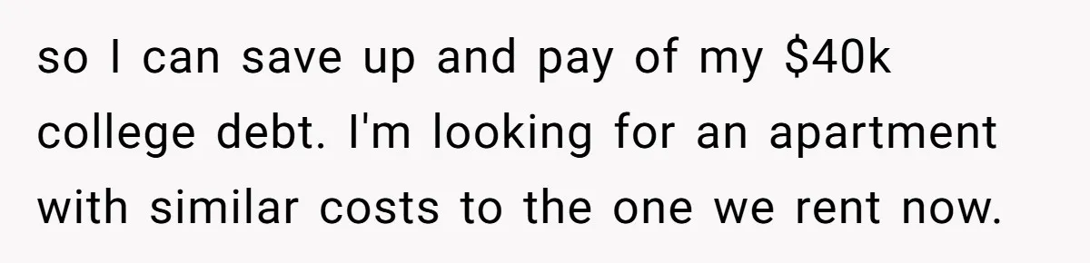 so I can save up and pay of my $40k college debt. I'm looking for an apartment with similar costs to the one we rent now.
