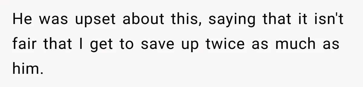 He was upset about this, saying that it isn't fair that I get to save up twice as much as him.