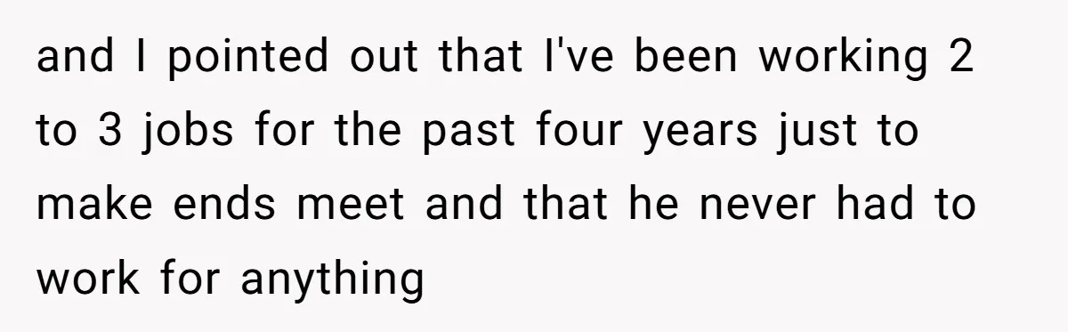 and I pointed out that I've been working 2 to 3 jobs for the past four years just to make ends meet and that he never had to work for...