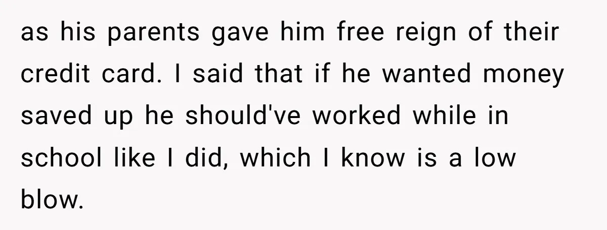 as his parents gave him free reign of their credit card. I said that if he wanted money saved up he should've worked while in school like I did, which...