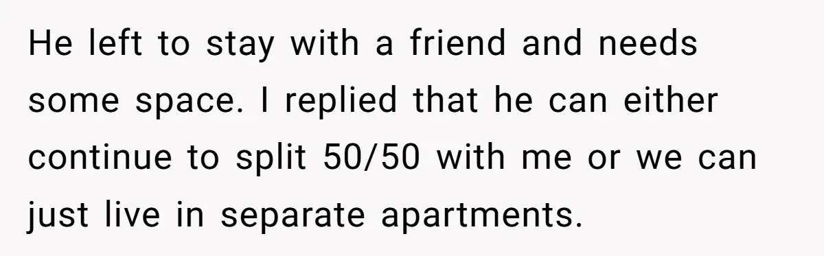 He left to stay with a friend and needs some space. I replied that he can either continue to split 50/50 with me or we can just live in separate...