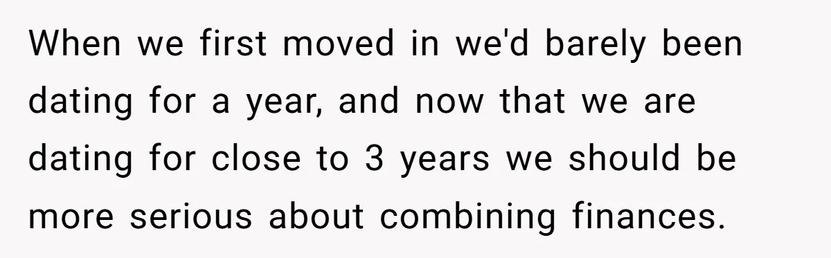 When we first moved in we'd barely been dating for a year, and now that we are dating for close to 3 years we should be more serious about combining...