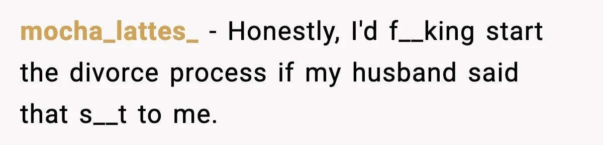 mocha_lattes_ − Honestly, I'd f__king start the divorce process if my husband said that s__t to me.
