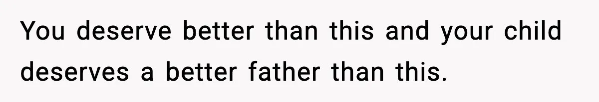 You deserve better than this and your child deserves a better father than this.