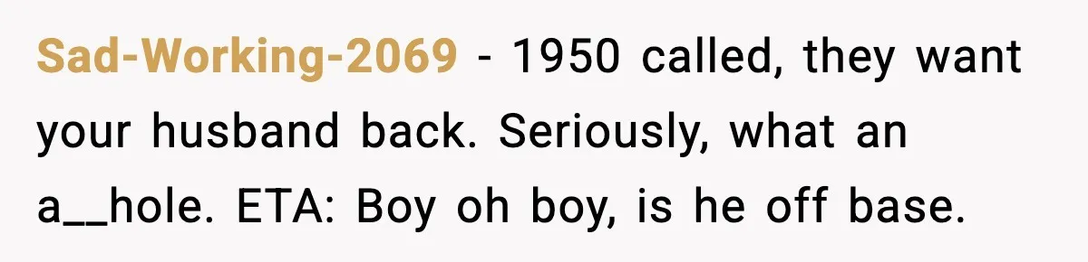 Sad-Working-2069 − 1950 called, they want your husband back. Seriously, what an a__hole. ETA: Boy oh boy, is he off base.