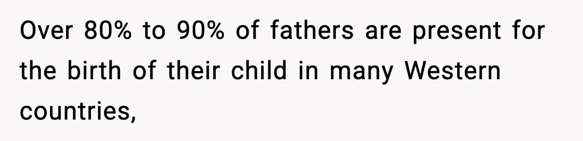 Over 80% to 90% of fathers are present for the birth of their child in many Western countries,