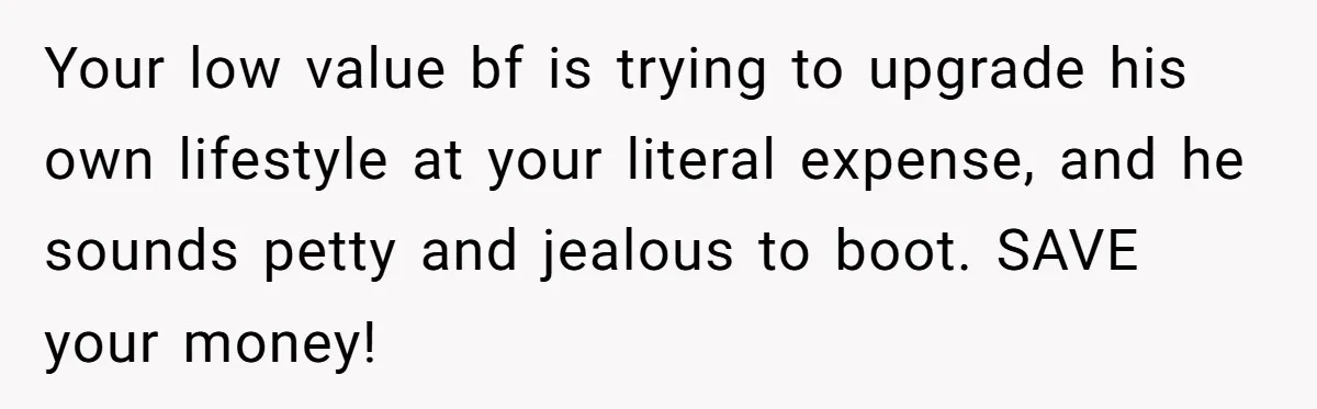 Your low value bf is trying to upgrade his own lifestyle at your literal expense, and he sounds petty and jealous to boot. SAVE your money!