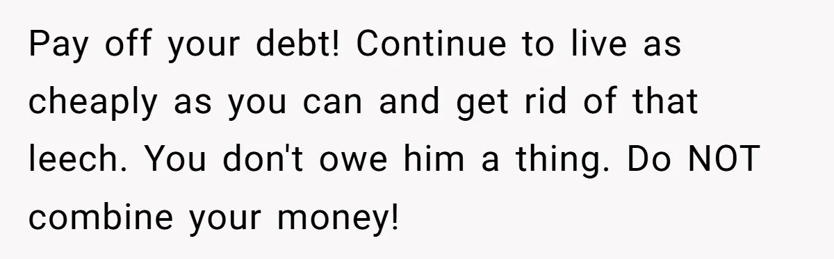Pay off your debt! Continue to live as cheaply as you can and get rid of that leech. You don't owe him a thing. Do NOT combine your money!