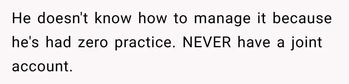 He doesn't know how to manage it because he's had zero practice. NEVER have a joint account.