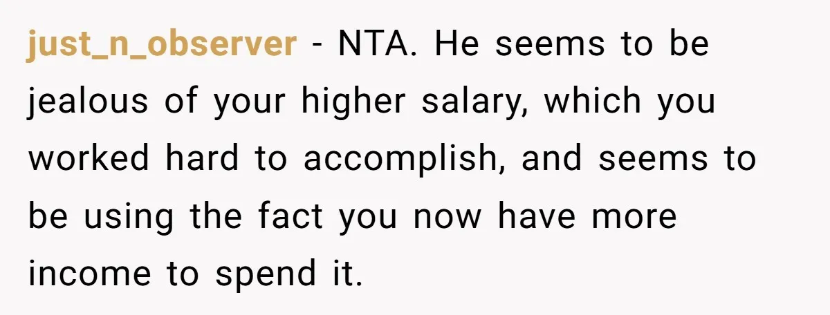 just_n_observer − NTA. He seems to be jealous of your higher salary, which you worked hard to accomplish, and seems to be using the fact you now have more income...