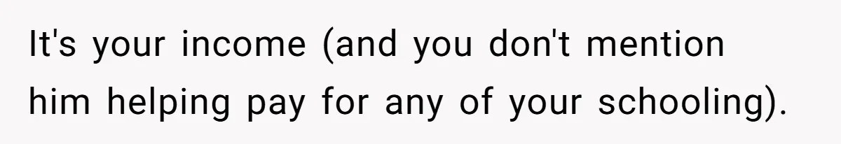 It's your income (and you don't mention him helping pay for any of your schooling).