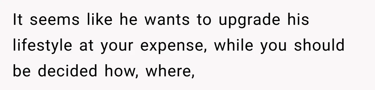 It seems like he wants to upgrade his lifestyle at your expense, while you should be decided how, where,