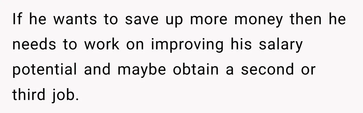 If he wants to save up more money then he needs to work on improving his salary potential and maybe obtain a second or third job.