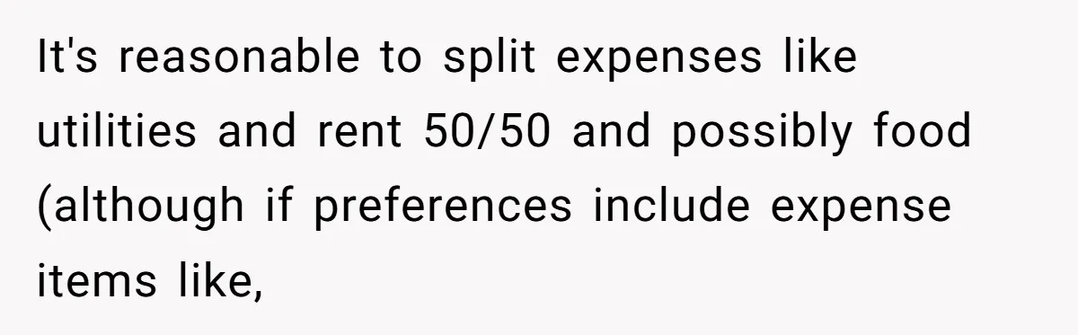 It's reasonable to split expenses like utilities and rent 50/50 and possibly food (although if preferences include expense items like,