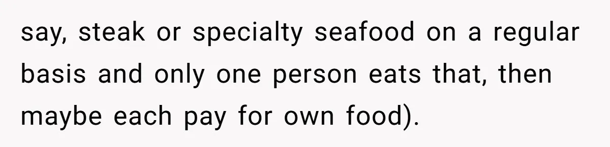 say, steak or specialty seafood on a regular basis and only one person eats that, then maybe each pay for own food).