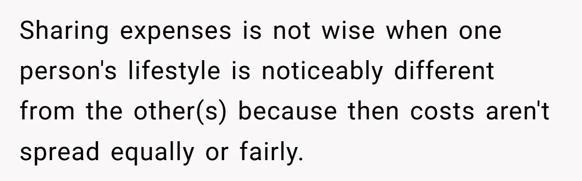 Sharing expenses is not wise when one person's lifestyle is noticeably different from the other(s) because then costs aren't spread equally or fairly.