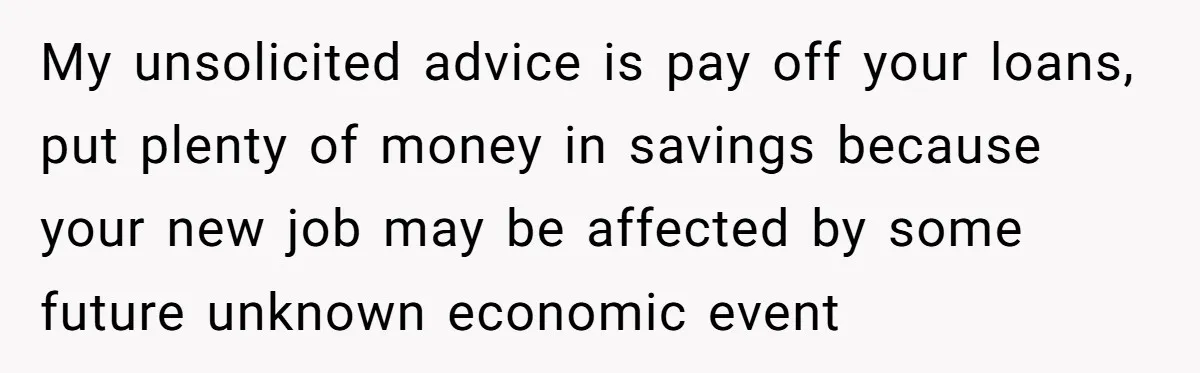 My unsolicited advice is pay off your loans, put plenty of money in savings because your new job may be affected by some future unknown economic event