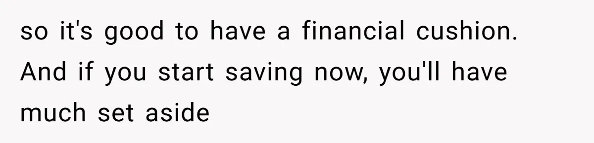 so it's good to have a financial cushion. And if you start saving now, you'll have much set aside
