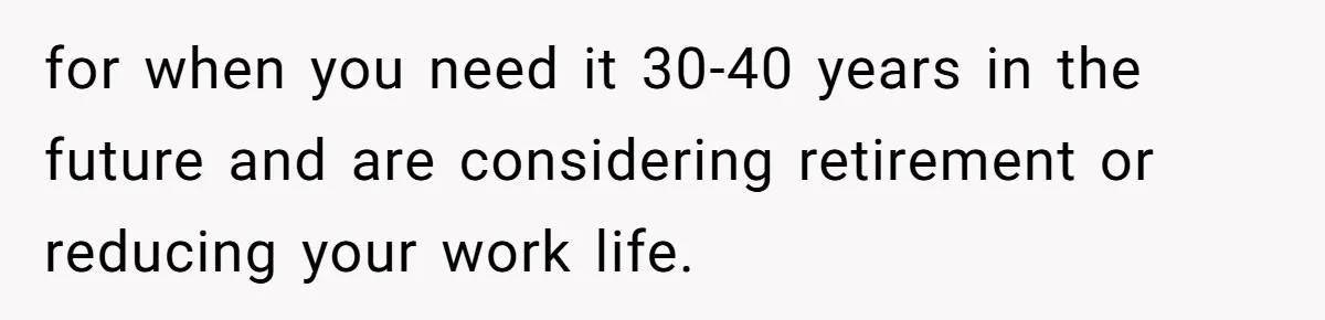 for when you need it 30-40 years in the future and are considering retirement or reducing your work life.