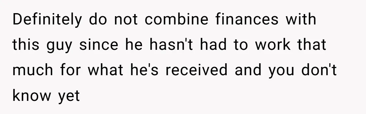 Definitely do not combine finances with this guy since he hasn't had to work that much for what he's received and you don't know yet
