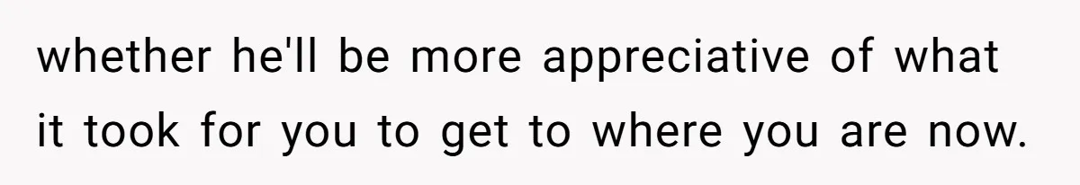 whether he'll be more appreciative of what it took for you to get to where you are now.