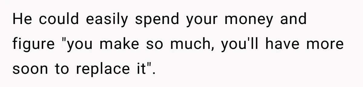 He could easily spend your money and figure "you make so much, you'll have more soon to replace it".