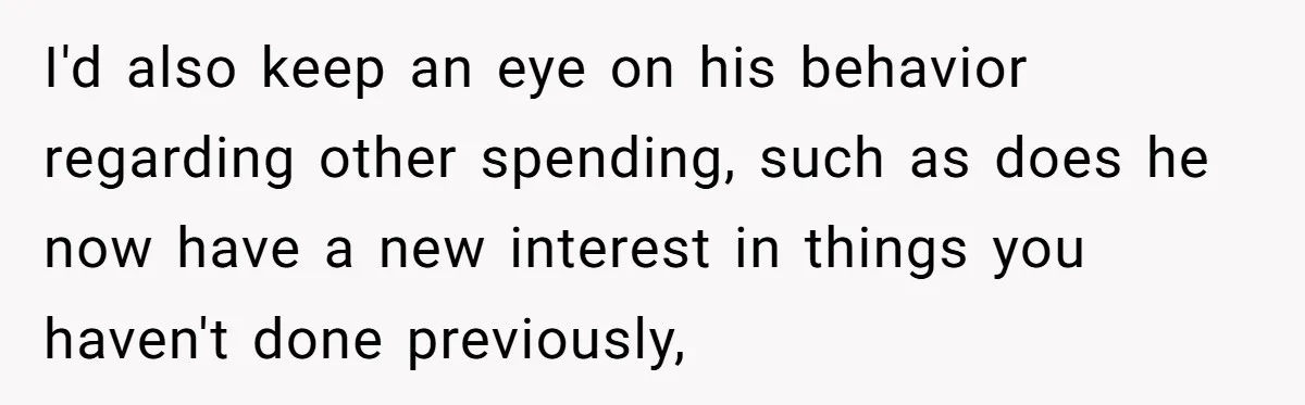 I'd also keep an eye on his behavior regarding other spending, such as does he now have a new interest in things you haven't done previously,